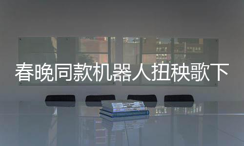 春晚同款機(jī)器人扭秧歌下下鍋，科技與傳統(tǒng)喜慶結(jié)合的嶄新體驗(yàn)
