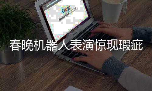 春晚機器人表演驚現(xiàn)瑕疵，下場時步伐不穩(wěn)引發(fā)關(guān)注