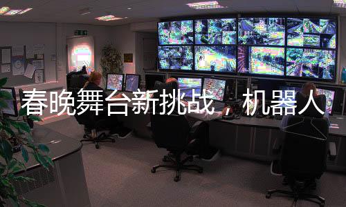 春晚舞臺新挑戰(zhàn)，機(jī)器人演員遭遇短暫不穩(wěn)定表現(xiàn)——腳步直哆嗦瞬間引發(fā)關(guān)注