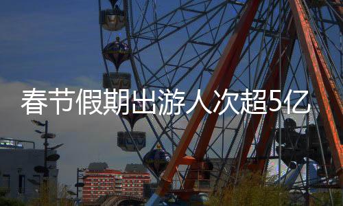 春節(jié)假期出游人次超5億！全國鐵路創(chuàng)歷史新高