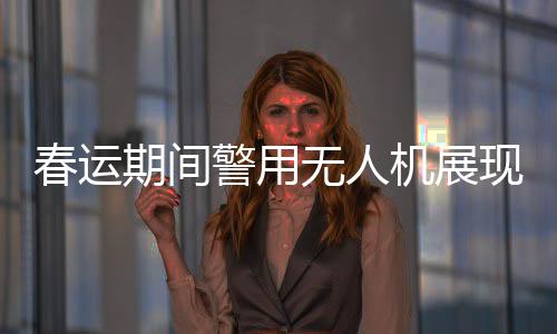 春運期間警用無人機展現(xiàn)高科技魅力，守護歸途安全的得力助手