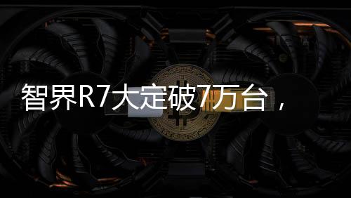 智界R7大定破7萬臺(tái)，市場(chǎng)影響力與獨(dú)特魅力的全面展現(xiàn)