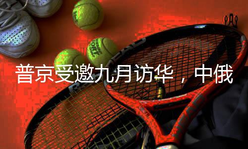 普京受邀九月訪華，中俄深化合作新篇章