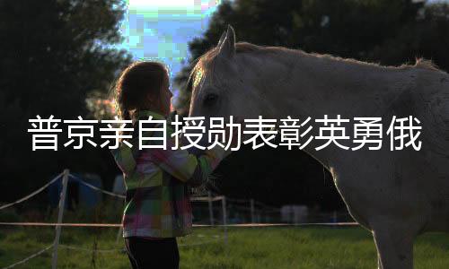 普京親自授勛表彰英勇俄士兵，肉搏勝敵彰顯榮耀