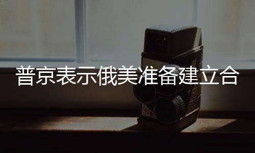 普京表示俄美準(zhǔn)備建立合作關(guān)系，開啟兩國(guó)新時(shí)代交往之路