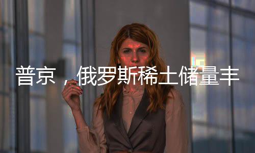 普京，俄羅斯稀土儲量豐富，愿意與美國展開合作