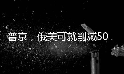 普京，俄美可就削減50%軍備達(dá)成一致
