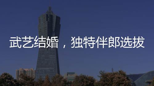 武藝結(jié)婚，獨(dú)特伴郎選拔標(biāo)準(zhǔn)引熱議——身高要求至少170cm