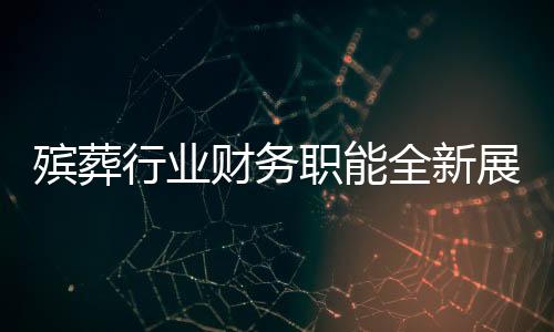 殯葬行業(yè)財(cái)務(wù)職能全新展現(xiàn)，融合財(cái)務(wù)管理與遺體收殮工作的復(fù)合型人才需求顯現(xiàn)