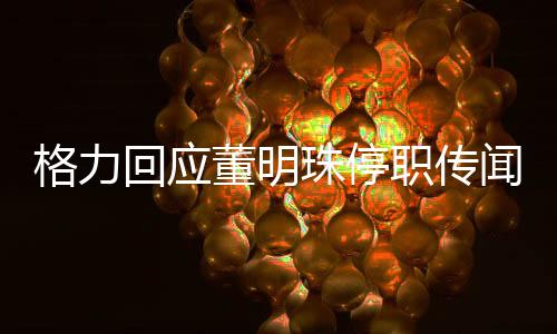 格力回應(yīng)董明珠停職傳聞，一場(chǎng)關(guān)乎公司治理與公眾關(guān)注的熱議