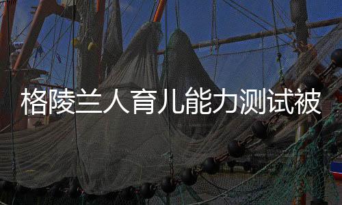 格陵蘭人育兒能力測試被取消——重新審視能力與標(biāo)準(zhǔn)測試的未來