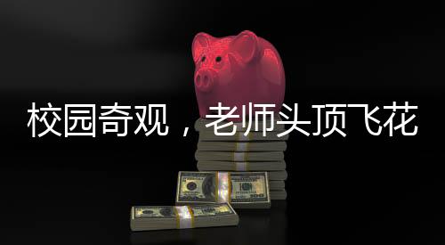 校園奇觀，老師頭頂飛花秀，學(xué)生驚嘆連連