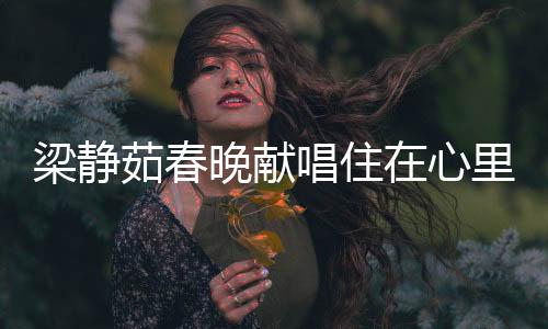 梁靜茹春晚獻(xiàn)唱住在心里的人，歌聲溫暖人心，情感共鳴傳遞正能量