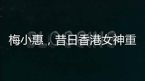 梅小惠，昔日香港女神重磅歸來(lái)，熒屏之星再度燃燒