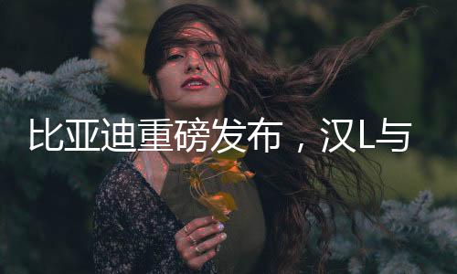比亞迪重磅發(fā)布，漢L與唐L正式登陸市場