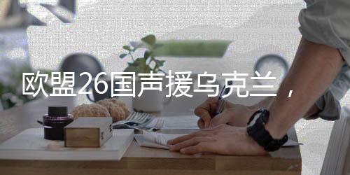 歐盟26國聲援烏克蘭，團(tuán)結(jié)與支持的堅定表態(tài)