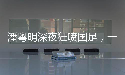 潘粵明深夜狂噴國足，一場引發(fā)熱議的言論風暴