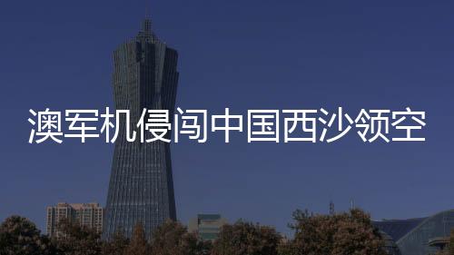 澳軍機(jī)侵闖中國西沙領(lǐng)空 中方回應(yīng)