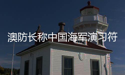 澳防長(zhǎng)稱中國(guó)海軍演習(xí)符合國(guó)際標(biāo)準(zhǔn)，國(guó)際軍事透明與合作的積極信號(hào)