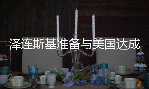 澤連斯基準(zhǔn)備與美國達(dá)成協(xié)議，俄烏沖突的緩和前景展望