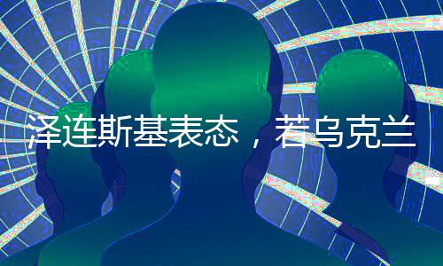澤連斯基表態(tài)，若烏克蘭加入北約，愿意辭職