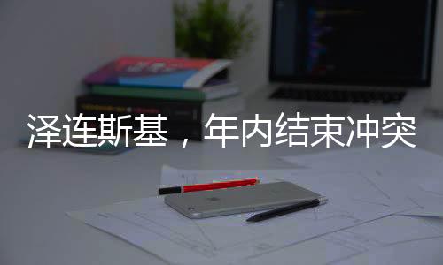 澤連斯基，年內(nèi)結(jié)束沖突的目標(biāo)期望及背景分析