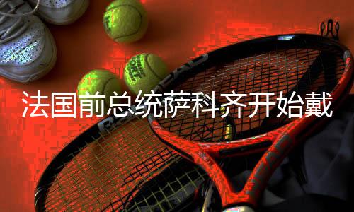 法國(guó)前總統(tǒng)薩科齊開(kāi)始戴電子鐐銬服刑，服刑細(xì)節(jié)與背景分析