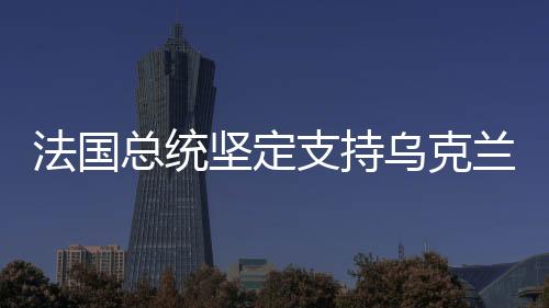 法國(guó)總統(tǒng)堅(jiān)定支持烏克蘭，國(guó)際友誼與和平的堅(jiān)定捍衛(wèi)者