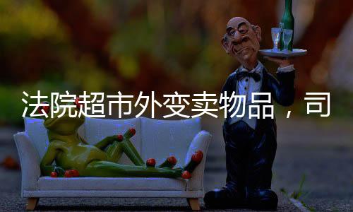 法院超市外變賣物品，司法公開與社會透明度的提升