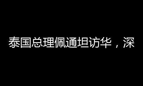 泰國(guó)總理佩通坦訪華，深化中泰友好交流與合作的里程碑事件