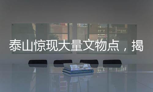 泰山驚現(xiàn)大量文物點，揭秘古代文明的瑰寶與歷史的見證者