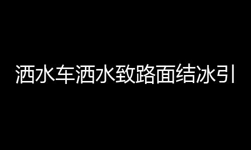 灑水車灑水致路面結(jié)冰引發(fā)多起事故，關(guān)注冬季道路安全