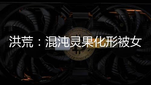 洪荒：混沌靈果化形被女媧拐回家