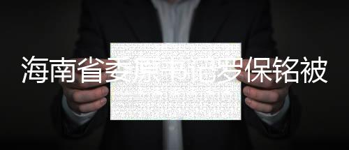 海南省委原書記羅保銘被逮捕，揭露事實(shí)背后的諸多疑點(diǎn)