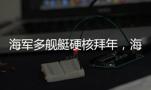 海軍多艦艇硬核拜年，海上力量的新春祝福
