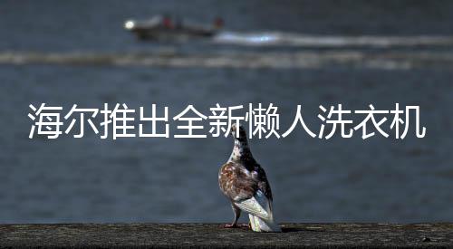 海爾推出全新懶人洗衣機(jī)，智能洗滌，輕松享受新生活