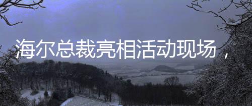 海爾總裁亮相活動(dòng)現(xiàn)場(chǎng)，領(lǐng)帶印著冰箱空調(diào)洗衣機(jī)，展現(xiàn)海爾智能生態(tài)戰(zhàn)略全景