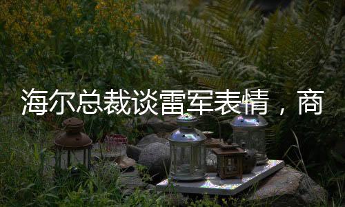 海爾總裁談雷軍表情，商業(yè)領(lǐng)袖間的微妙互動(dòng)觀察