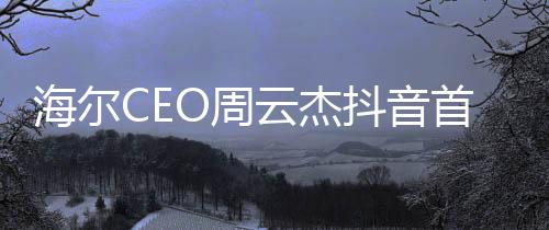 海爾CEO周云杰抖音首秀，數字時代的商業(yè)領袖新動向