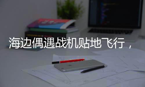 海邊偶遇戰(zhàn)機(jī)貼地飛行，一次震撼人心的軍事奇遇