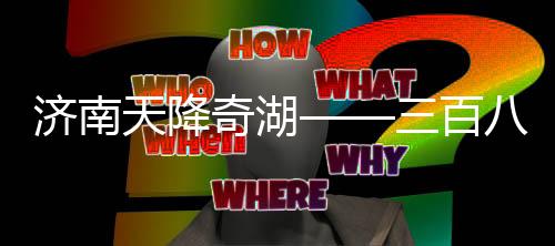 濟南天降奇湖——三百八十七個大明湖雨后綻放