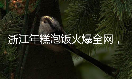 浙江年糕泡飯火爆全網(wǎng)，一道傳統(tǒng)美食的現(xiàn)代魅力