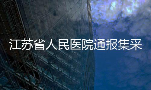 江蘇省人民醫(yī)院通報(bào)集采藥藥效不佳情況