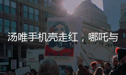 湯唯手機(jī)殼走紅，哪吒與敖丙的跨界魅力