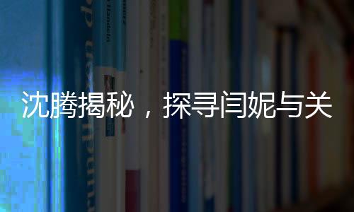 沈騰揭秘，探尋閆妮與關(guān)曉彤的暢聊之地——神秘的聚餐現(xiàn)場(chǎng)探秘