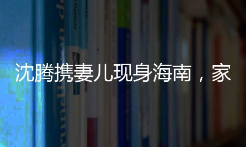 沈騰攜妻兒現(xiàn)身海南，家庭旅行引發(fā)關(guān)注熱潮