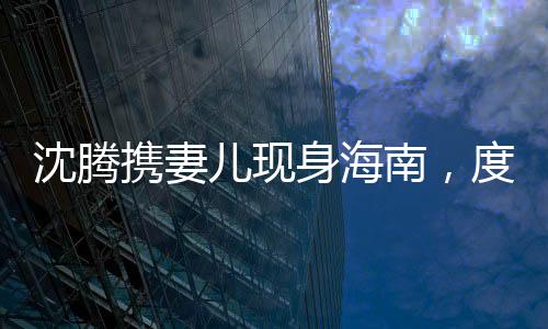 沈騰攜妻兒現(xiàn)身海南，度假生活引發(fā)關(guān)注