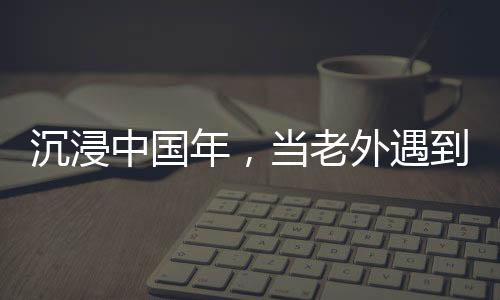 沉浸中國(guó)年，當(dāng)老外遇到春節(jié)