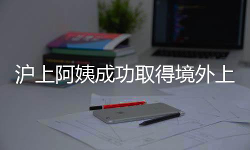 滬上阿姨成功取得境外上市備案通知書，邁向國際資本市場