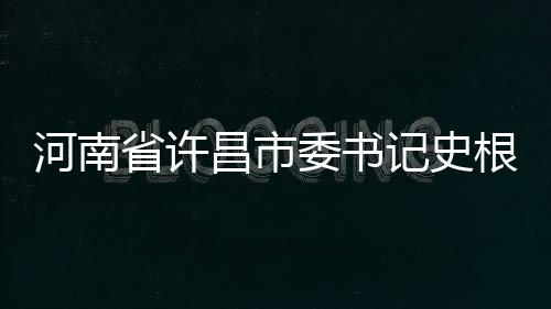 河南省許昌市委書記史根治涉嫌嚴重違紀違法被查